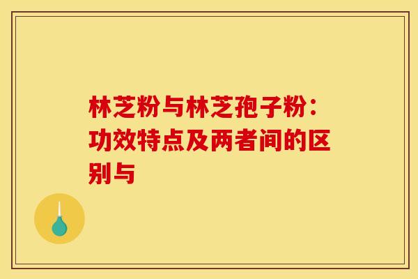 林芝粉与林芝孢子粉：功效特点及两者间的区别与