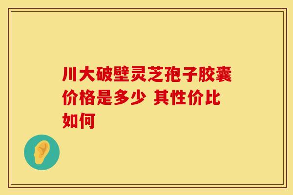 川大破壁灵芝孢子胶囊价格是多少 其性价比如何