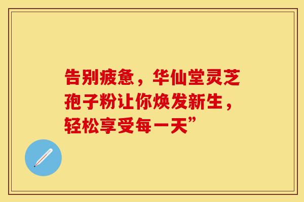 告别疲惫，华仙堂灵芝孢子粉让你焕发新生，轻松享受每一天”