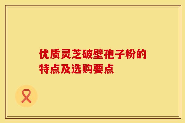 优质灵芝破壁孢子粉的特点及选购要点
