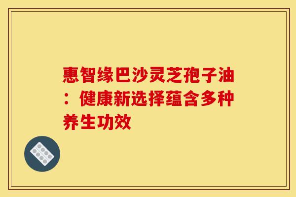 惠智缘巴沙灵芝孢子油：健康新选择蕴含多种养生功效