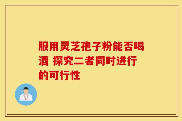 服用灵芝孢子粉能否喝酒 探究二者同时进行的可行性