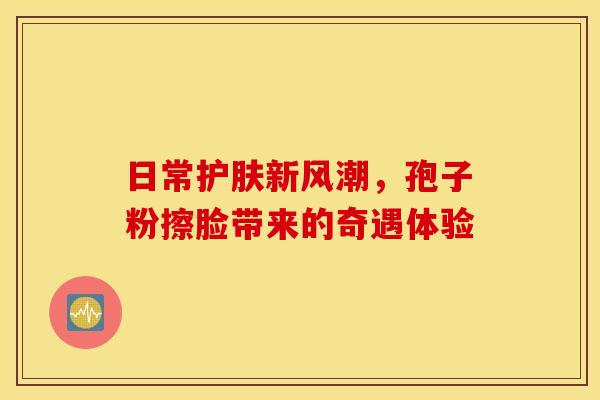 日常护肤新风潮，孢子粉擦脸带来的奇遇体验