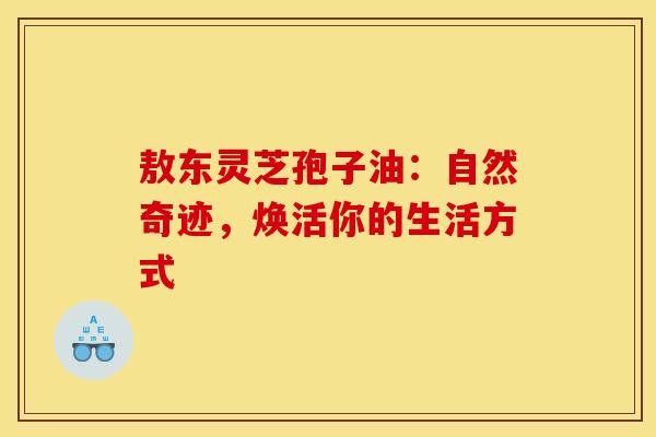 敖东灵芝孢子油：自然奇迹，焕活你的生活方式