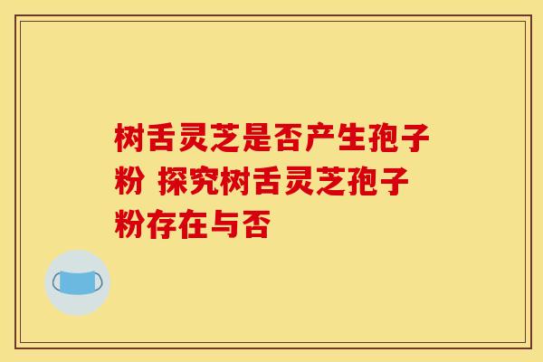 树舌灵芝是否产生孢子粉 探究树舌灵芝孢子粉存在与否