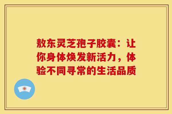 敖东灵芝孢子胶囊:让你身体焕发新活力,体验不同寻常的生活品质 敖东灵芝孢子胶囊:让你身体焕发新活力,体验不同寻常的生活品质