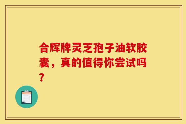 合辉牌灵芝孢子油软胶囊,真的值得你尝试吗? 合辉牌灵芝孢子油软胶囊,真的值得你尝试吗?