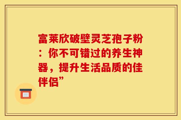 富莱欣破壁灵芝孢子粉：你不可错过的养生神器，提升生活品质的佳伴侣”