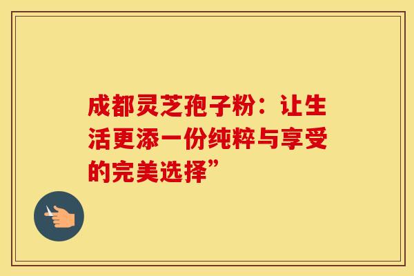 成都灵芝孢子粉:让生活更添一份纯粹与享受的完美选择” 成都灵芝孢子粉:让生活更添一份纯粹与享受的完美选择”