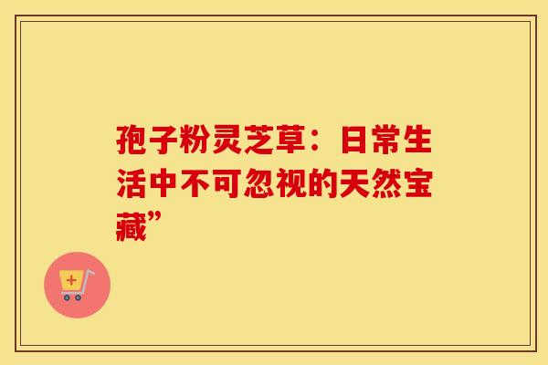 孢子粉灵芝草：日常生活中不可忽视的天然宝藏”