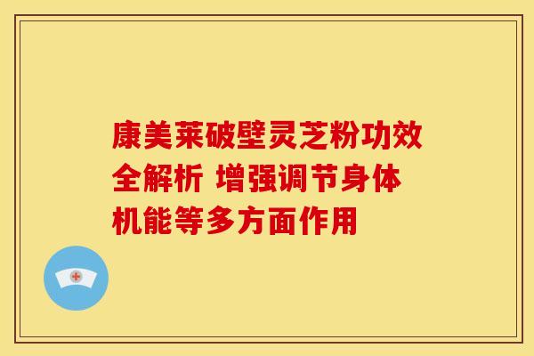 康美莱破壁灵芝粉功效全解析 增强调节身体机能等多方面作用