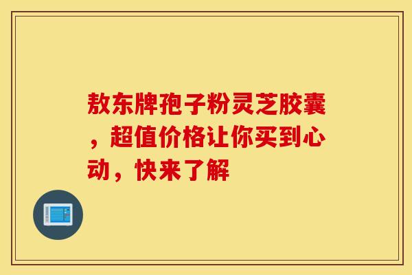 敖东牌孢子粉灵芝胶囊，超值价格让你买到心动，快来了解
