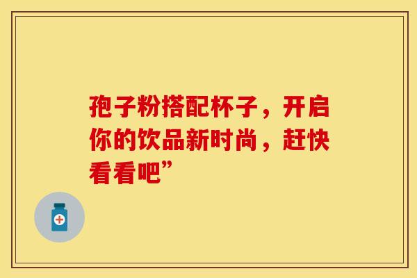 孢子粉搭配杯子，开启你的饮品新时尚，赶快看看吧”