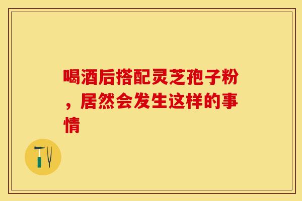 喝酒后搭配灵芝孢子粉，居然会发生这样的事情