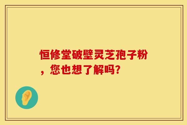 恒修堂破壁灵芝孢子粉，您也想了解吗？