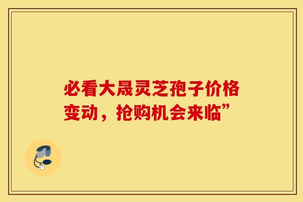 必看大晟灵芝孢子价格变动，抢购机会来临”