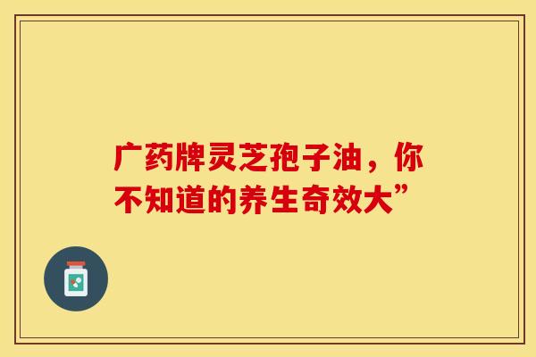 广药牌灵芝孢子油，你不知道的养生奇效大”