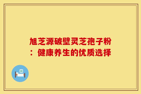 旭芝源破壁灵芝孢子粉：健康养生的优质选择