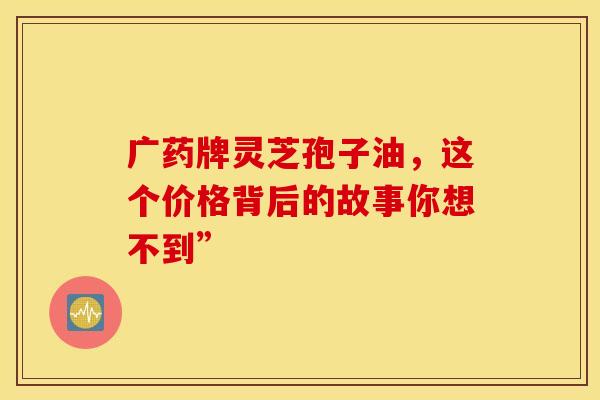 广药牌灵芝孢子油，这个价格背后的故事你想不到”