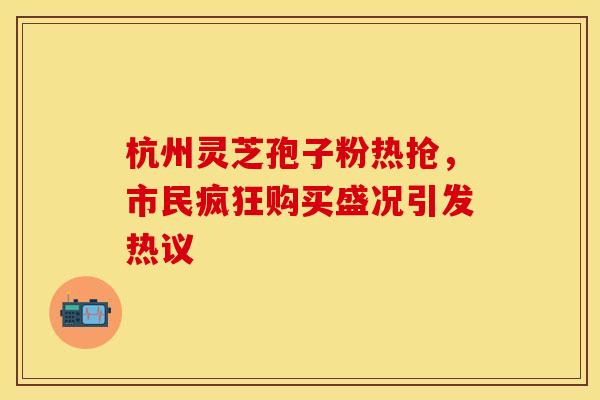 杭州灵芝孢子粉热抢，市民疯狂购买盛况引发热议
