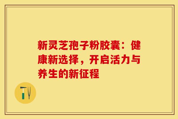 新灵芝孢子粉胶囊：健康新选择，开启活力与养生的新征程