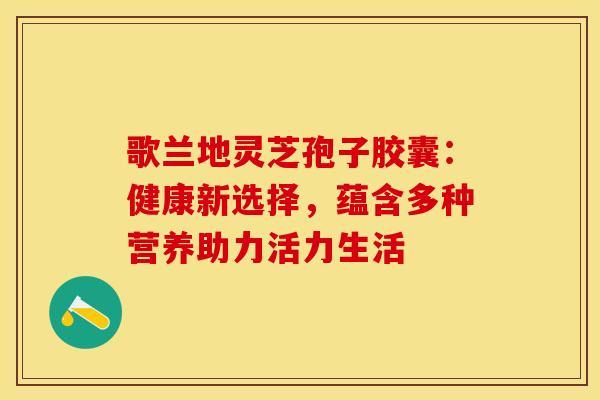 歌兰地灵芝孢子胶囊：健康新选择，蕴含多种营养助力活力生活