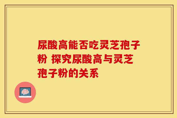 尿酸高能否吃灵芝孢子粉 探究尿酸高与灵芝孢子粉的关系 尿酸高能否吃灵芝孢子粉 探究尿酸高与灵芝孢子粉的关系