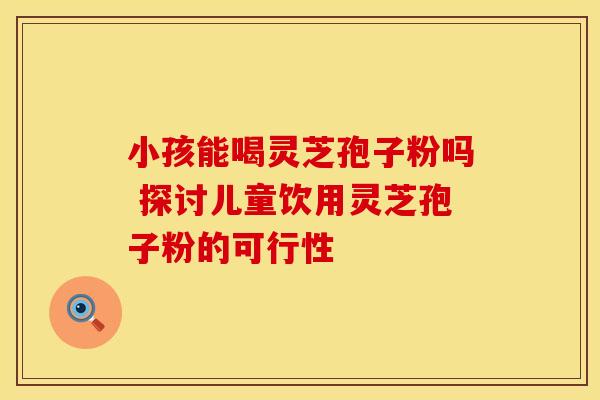 小孩能喝灵芝孢子粉吗 探讨儿童饮用灵芝孢子粉的可行性