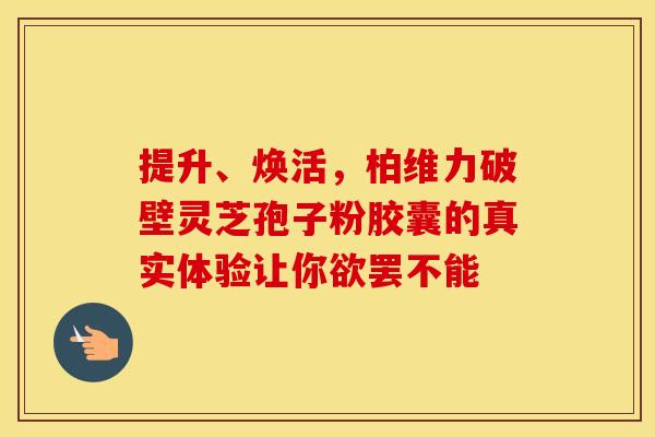 提升、焕活，柏维力破壁灵芝孢子粉胶囊的真实体验让你欲罢不能