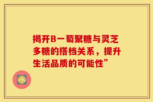 揭开B一萄聚糖与灵芝多糖的搭档关系，提升生活品质的可能性”