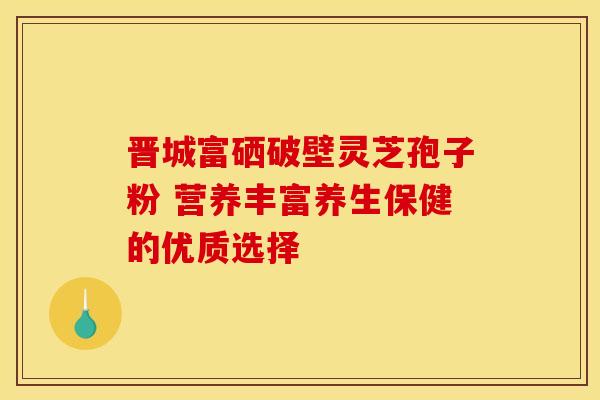 晋城富硒破壁灵芝孢子粉 营养丰富养生保健的优质选择