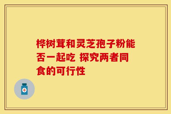 桦树茸和灵芝孢子粉能否一起吃 探究两者同食的可行性