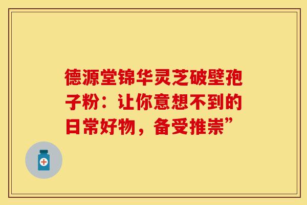 德源堂锦华灵芝破壁孢子粉：让你意想不到的日常好物，备受推崇”