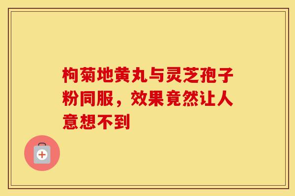 枸菊地黄丸与灵芝孢子粉同服，效果竟然让人意想不到
