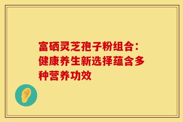 富硒灵芝孢子粉组合：健康养生新选择蕴含多种营养功效
