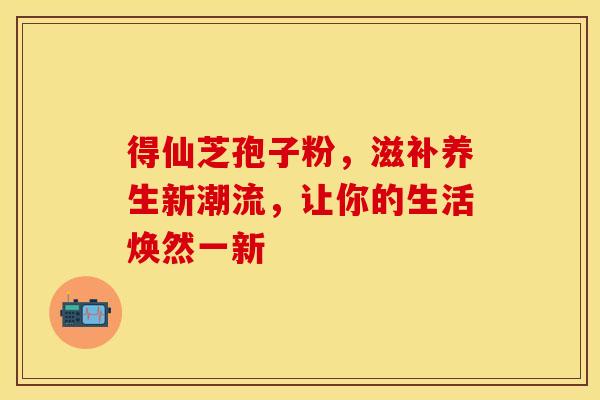 得仙芝孢子粉,滋补养生新潮流,让你的生活焕然一新 得仙芝孢子粉,滋补养生新潮流,让你的生活焕然一新