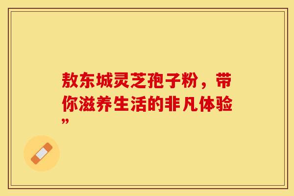 敖东城灵芝孢子粉，带你滋养生活的非凡体验”