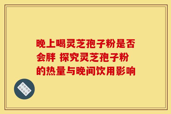 晚上喝灵芝孢子粉是否会胖 探究灵芝孢子粉的热量与晚间饮用影响