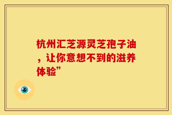 杭州汇芝源灵芝孢子油，让你意想不到的滋养体验”
