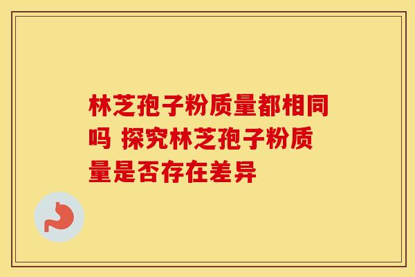 林芝孢子粉质量都相同吗 探究林芝孢子粉质量是否存在差异 林芝孢子粉质量都相同吗 探究林芝孢子粉质量是否存在差异