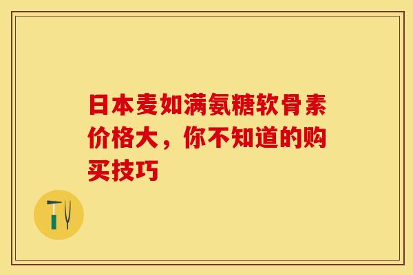 日本麦如满氨糖软骨素价格大，你不知道的购买技巧