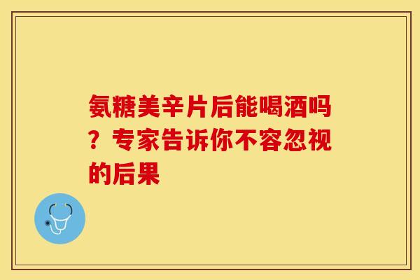 氨糖美辛片后能喝酒吗？专家告诉你不容忽视的后果