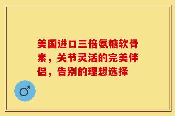 美国进口三倍氨糖软骨素，关节灵活的完美伴侣，告别的理想选择