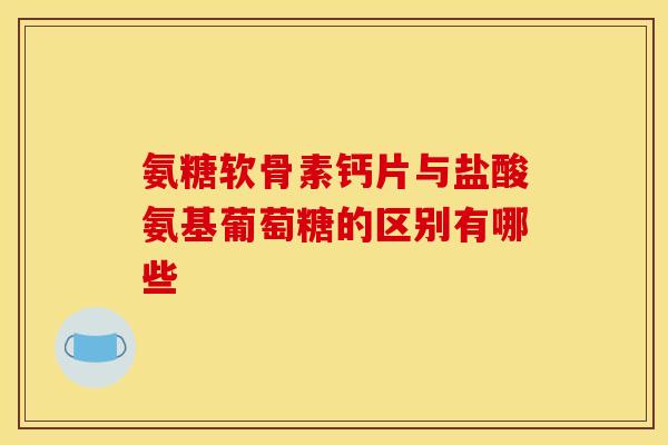 氨糖软骨素钙片与盐酸氨基葡萄糖的区别有哪些
