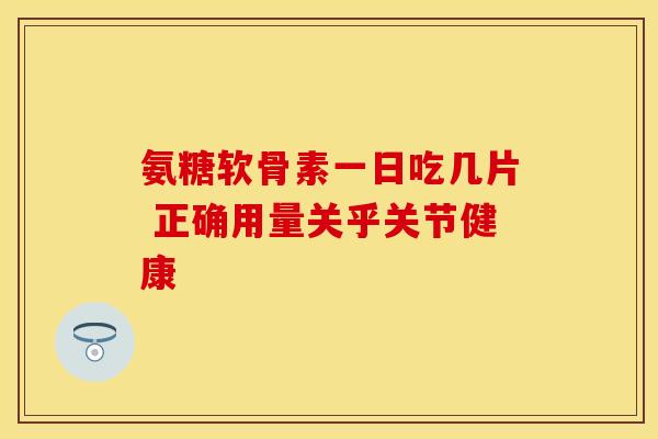 氨糖软骨素一日吃几片 正确用量关乎关节健康