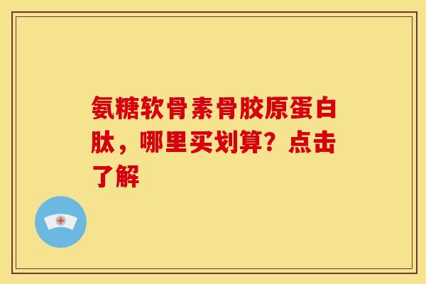 氨糖软骨素骨胶原蛋白肽，哪里买划算？点击了解