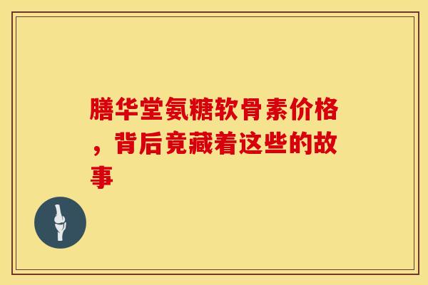 膳华堂氨糖软骨素价格，背后竟藏着这些的故事