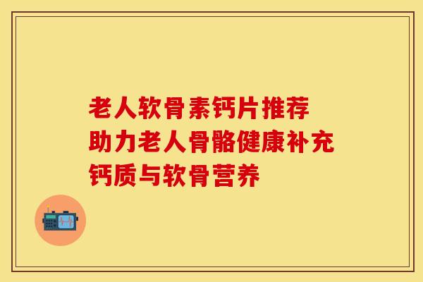 老人软骨素钙片推荐 助力老人骨骼健康补充钙质与软骨营养 老人软骨素钙片推荐 助力老人骨骼健康补充钙质与软骨营养