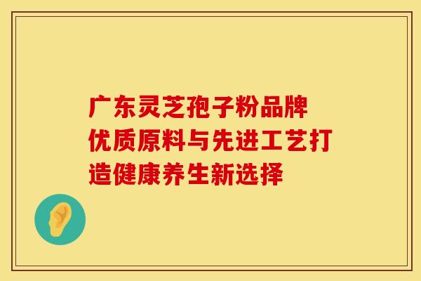 广东灵芝孢子粉品牌 优质原料与先进工艺打造健康养生新选择
