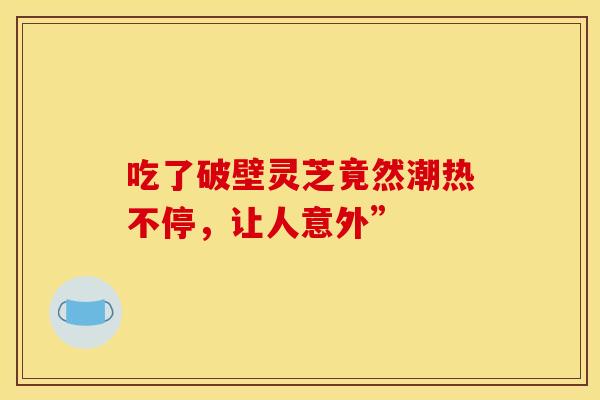 吃了破壁灵芝竟然潮热不停,让人意外” 吃了破壁灵芝竟然潮热不停,让人意外”